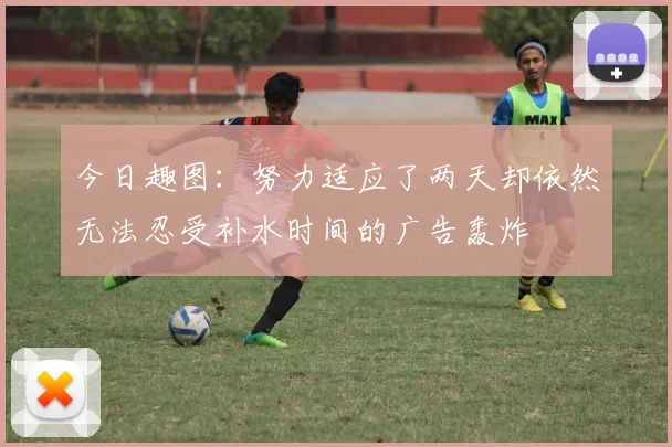 今日趣图：努力适应了两天却依然无法忍受补水时间的广告轰炸