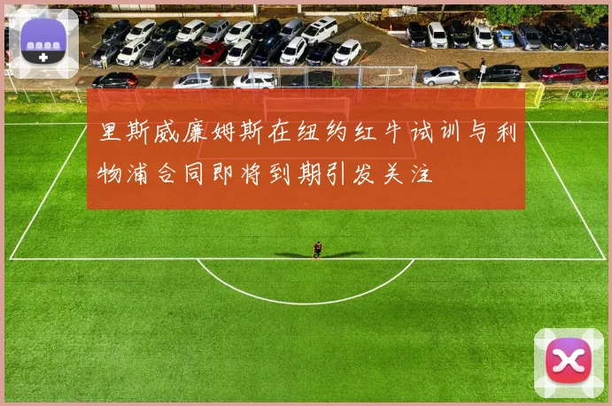 里斯威廉姆斯在纽约红牛试训与利物浦合同即将到期引发关注