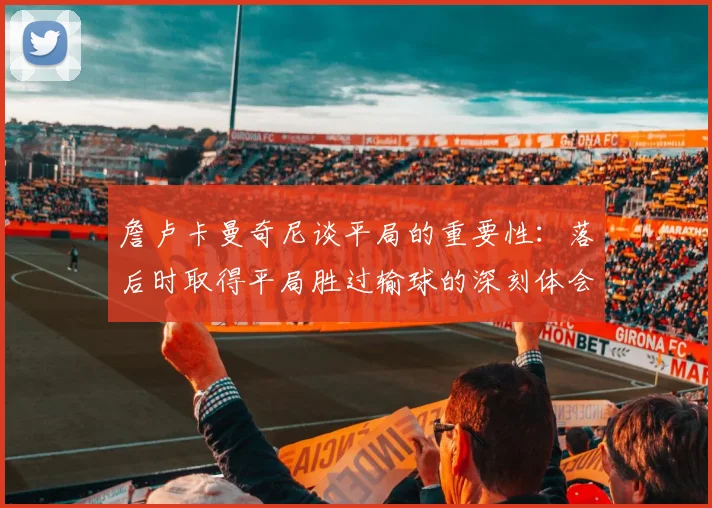 詹卢卡曼奇尼谈平局的重要性：落后时取得平局胜过输球的深刻体会