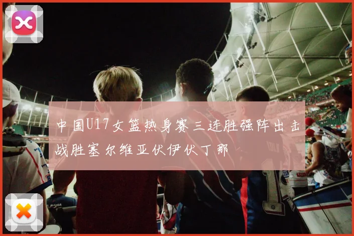 中国U17女篮热身赛三连胜强阵出击战胜塞尔维亚伏伊伏丁那