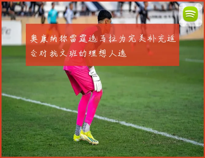 奥康纳称雷霆选马拉为完美补充适合对抗文班的理想人选