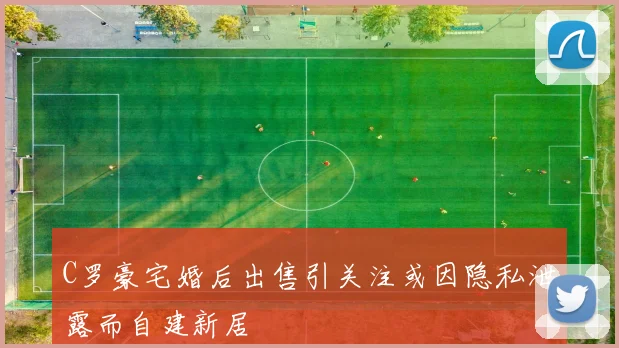 C罗豪宅婚后出售引关注或因隐私泄露而自建新居