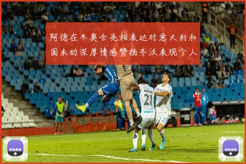 阿德在冬奥会亮相表达对意大利和国米的深厚情感赞扬齐沃表现令人惊喜