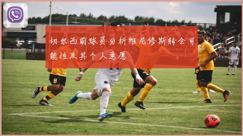 切尔西前球员分析维尼修斯转会可能性及其个人意愿