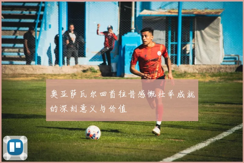 奥亚萨瓦尔回首往昔感慨壮举成就的深刻意义与价值
