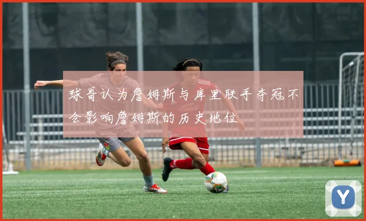 球哥认为詹姆斯与库里联手夺冠不会影响詹姆斯的历史地位