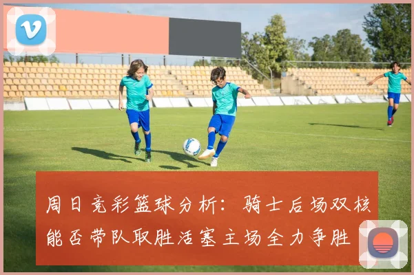 周日竞彩篮球分析：骑士后场双核能否带队取胜活塞主场全力争胜