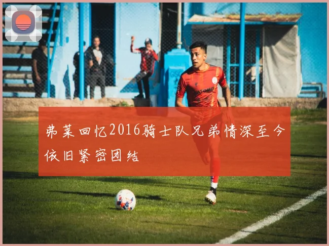 弗莱回忆2016骑士队兄弟情深至今依旧紧密团结