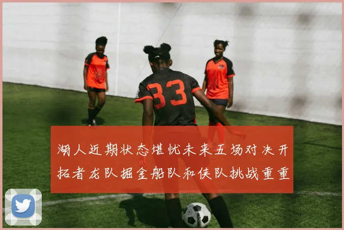 湖人近期状态堪忧未来五场对决开拓者龙队掘金船队和侠队挑战重重
