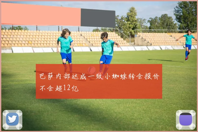 巴萨内部达成一致小蜘蛛转会报价不会超12亿