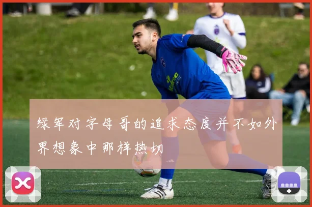 绿军对字母哥的追求态度并不如外界想象中那样热切