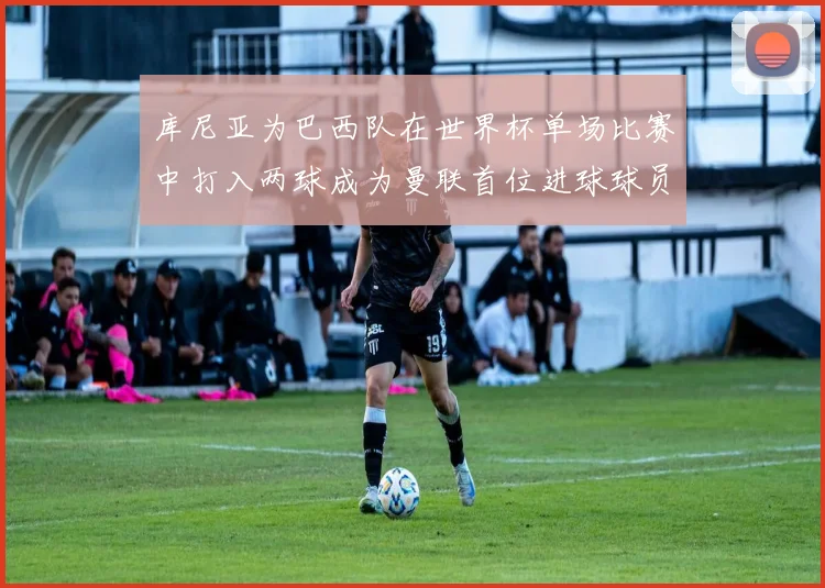 库尼亚为巴西队在世界杯单场比赛中打入两球成为曼联首位进球球员