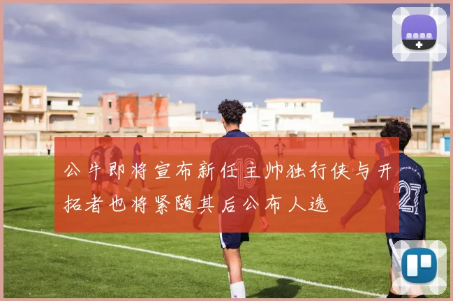 公牛即将宣布新任主帅独行侠与开拓者也将紧随其后公布人选