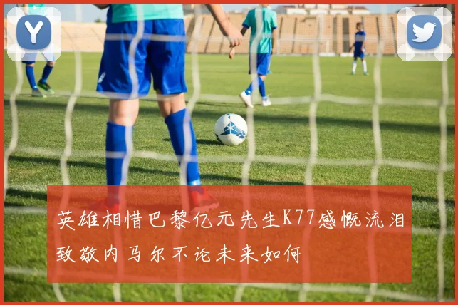 英雄相惜巴黎亿元先生K77感慨流泪致敬内马尔不论未来如何