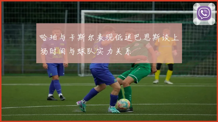 哈珀与卡斯尔表现低迷巴恩斯谈上场时间与球队实力关系