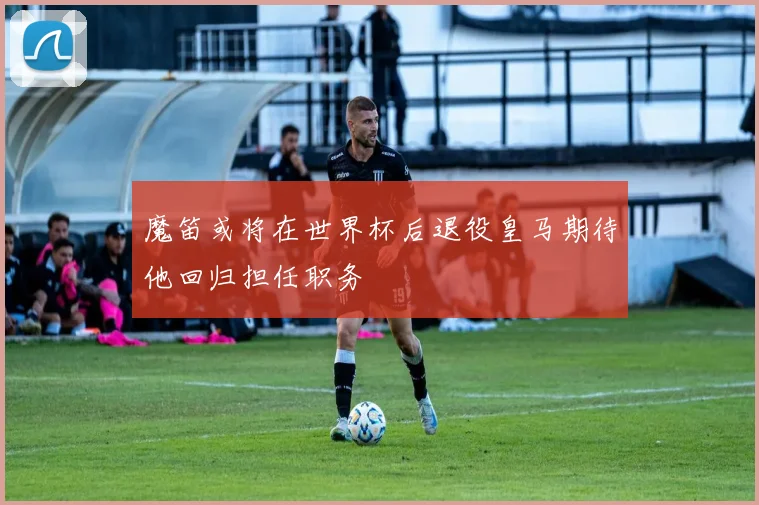 魔笛或将在世界杯后退役皇马期待他回归担任职务