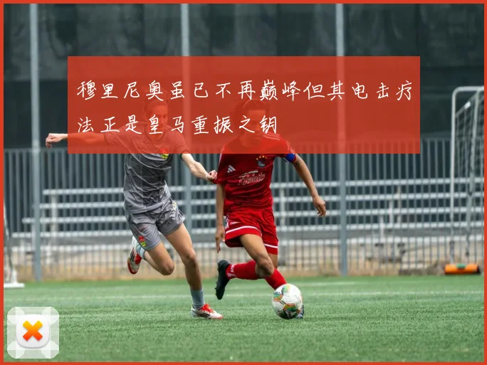 穆里尼奥虽已不再巅峰但其电击疗法正是皇马重振之钥