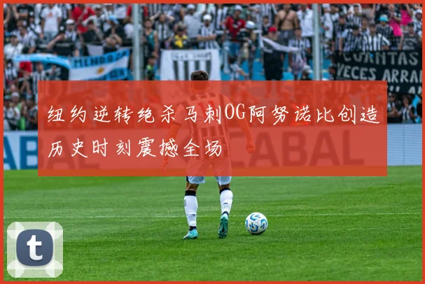 纽约逆转绝杀马刺OG阿努诺比创造历史时刻震撼全场