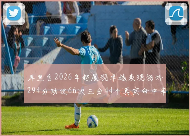 库里自2026年起展现卓越表现场均294分助攻66次三分44个真实命中率高达637