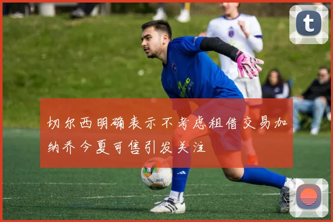 切尔西明确表示不考虑租借交易加纳乔今夏可售引发关注