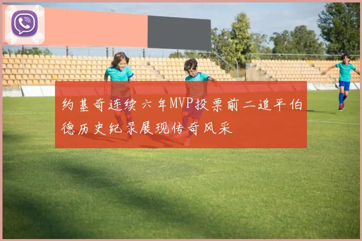 约基奇连续六年MVP投票前二追平伯德历史纪录展现传奇风采