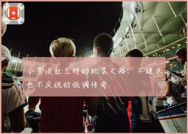 小贾谈杜兰特的纪录之路：不追求也不庆祝的低调传奇