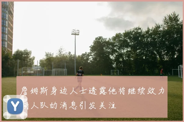 詹姆斯身边人士透露他将继续效力湖人队的消息引发关注